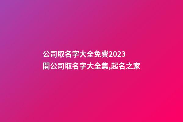 公司取名字大全免費2023 開公司取名字大全集,起名之家